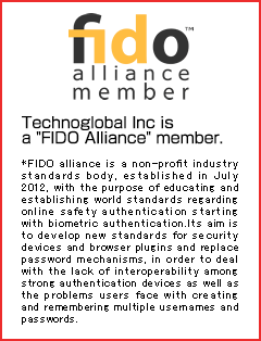 Technoglobal Inc. is a 'FIDO Alliance' member. FIDO alliance is a non-profit industry standards body, established in July 2012, with the purpose of educating and establishing world standards regarding online safety authentication starting with biometric authentication. Its aim is to develop new standards for security devices and browser plugins and replace password mechanisms, in order to deal with the lack of interoperability among strong authentication devices as well as the problems users face with creating and remembering multiple usernames and passwords.