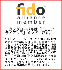 テクノグローバルは「FIDOアライアンス」メンバーです。FIDOアライアンスは、2012年7月に設立された生体認証をはじめとしたオンラインにおける安全な認証の世界標準の提唱と啓蒙を行う非営利の標準化団体。認証サービスやセキュリティ・デバイスの互換性の問題、Web上での複数のID・パスワードの使い回しによる問題などに対応するため、パスワードに替わる新しいブラウザ・プラグインやセキュリティ・デバイスの標準化を目指しています。